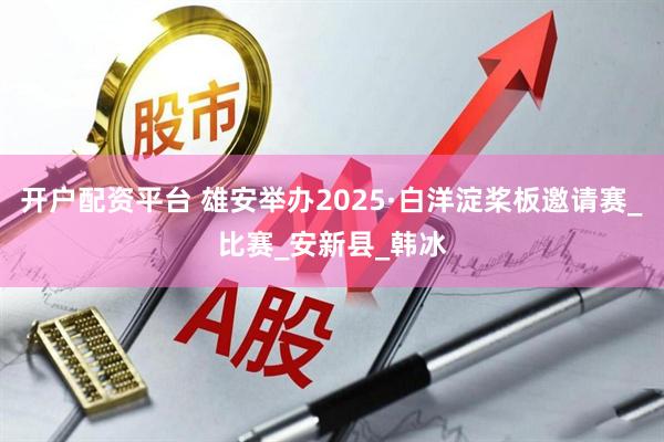开户配资平台 雄安举办2025·白洋淀桨板邀请赛_比赛_安新县_韩冰