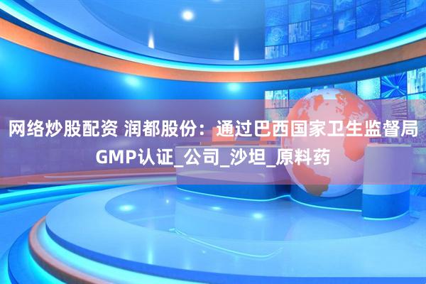 网络炒股配资 润都股份：通过巴西国家卫生监督局GMP认证_公司_沙坦_原料药