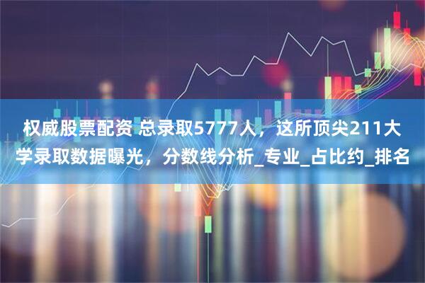 权威股票配资 总录取5777人，这所顶尖211大学录取数据曝光，分数线分析_专业_占比约_排名
