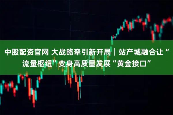 中股配资官网 大战略牵引新开局｜站产城融合让“流量枢纽”变身高质量发展“黄金接口”